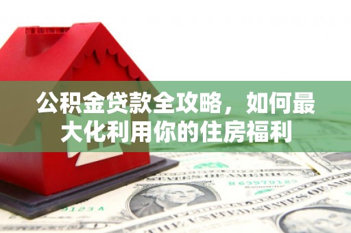 广河公积金贷款全攻略，如何最大化利用你的住房福利